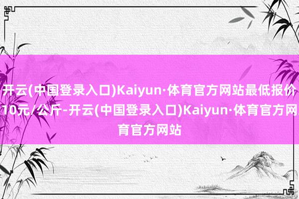 开云(中国登录入口)Kaiyun·体育官方网站最低报价0.10元/公斤-开云(中国登录入口)Kaiyun·体育官方网站