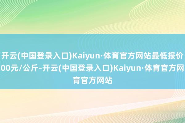 开云(中国登录入口)Kaiyun·体育官方网站最低报价4.00元/公斤-开云(中国登录入口)Kaiyun·体育官方网站