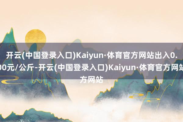 开云(中国登录入口)Kaiyun·体育官方网站出入0.00元/公斤-开云(中国登录入口)Kaiyun·体育官方网站