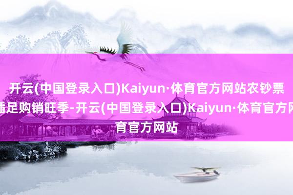 开云(中国登录入口)Kaiyun·体育官方网站农钞票品插足购销旺季-开云(中国登录入口)Kaiyun·体育官方网站