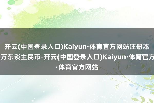 开云(中国登录入口)Kaiyun·体育官方网站注册本钱50万东谈主民币-开云(中国登录入口)Kaiyun·体育官方网站