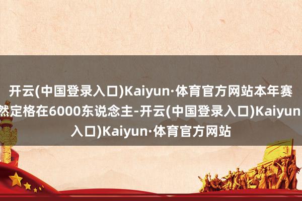 开云(中国登录入口)Kaiyun·体育官方网站本年赛事参赛范围仍然定格在6000东说念主-开云(中国登录入口)Kaiyun·体育官方网站