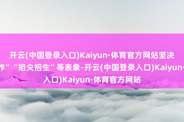 开云(中国登录入口)Kaiyun·体育官方网站坚决整治“暗箱操作”“掐尖招生”等表象-开云(中国登录入口)Kaiyun·体育官方网站