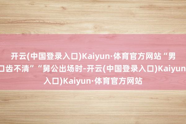 开云(中国登录入口)Kaiyun·体育官方网站“男主配音有技艺口齿不清”“舅公出场时-开云(中国登录入口)Kaiyun·体育官方网站