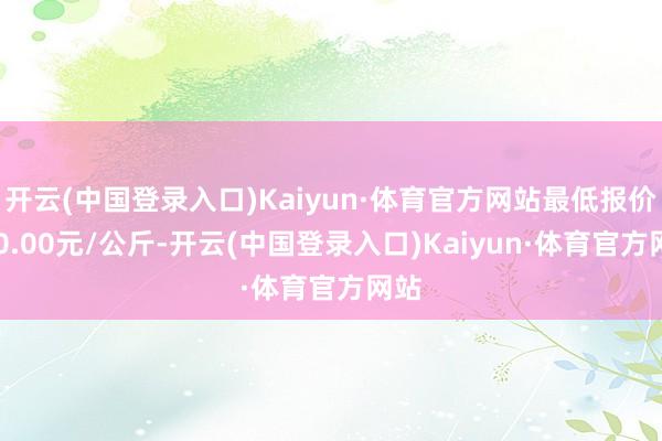 开云(中国登录入口)Kaiyun·体育官方网站最低报价120.00元/公斤-开云(中国登录入口)Kaiyun·体育官方网站