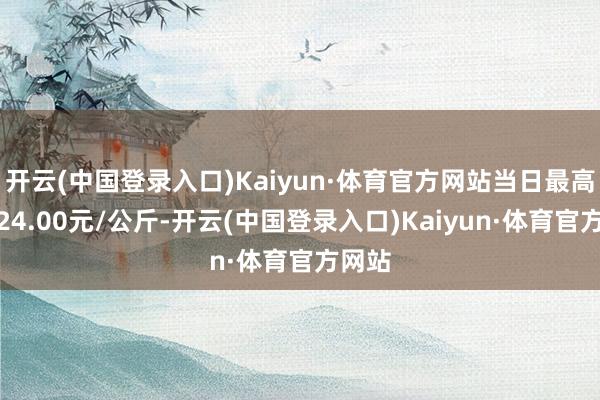 开云(中国登录入口)Kaiyun·体育官方网站当日最高报价24.00元/公斤-开云(中国登录入口)Kaiyun·体育官方网站