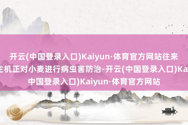 开云(中国登录入口)Kaiyun·体育官方网站往来穿梭的植保无东谈主机正对小麦进行病虫害防治-开云(中国登录入口)Kaiyun·体育官方网站