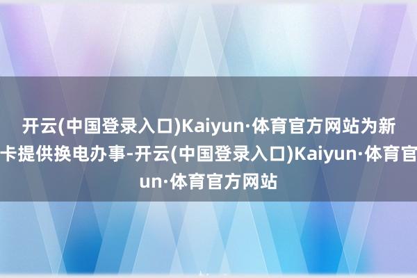 开云(中国登录入口)Kaiyun·体育官方网站为新动力重卡提供换电办事-开云(中国登录入口)Kaiyun·体育官方网站