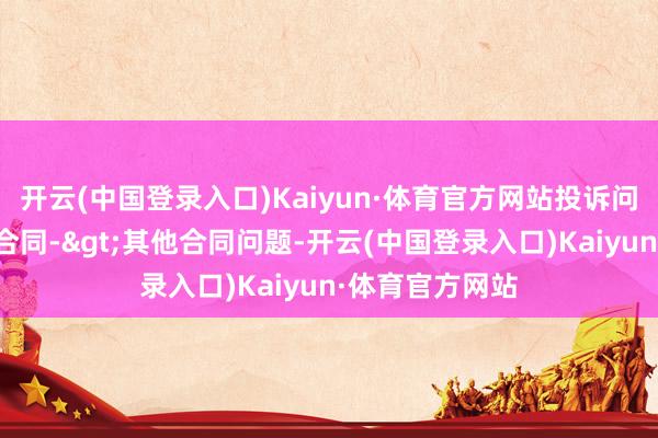 开云(中国登录入口)Kaiyun·体育官方网站投诉问题：可能存在合同->其他合同问题-开云(中国登录入口)Kaiyun·体育官方网站