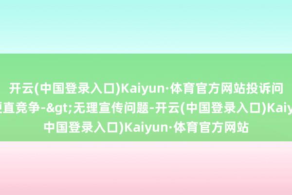 开云(中国登录入口)Kaiyun·体育官方网站投诉问题：可能存在不梗直竞争->无理宣传问题-开云(中国登录入口)Kaiyun·体育官方网站