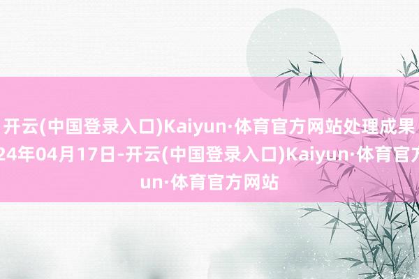 开云(中国登录入口)Kaiyun·体育官方网站处理成果：2024年04月17日-开云(中国登录入口)Kaiyun·体育官方网站