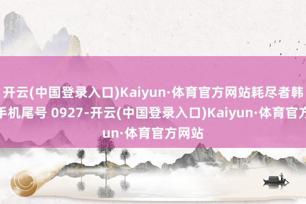 开云(中国登录入口)Kaiyun·体育官方网站耗尽者韩**（手机尾号 0927-开云(中国登录入口)Kaiyun·体育官方网站