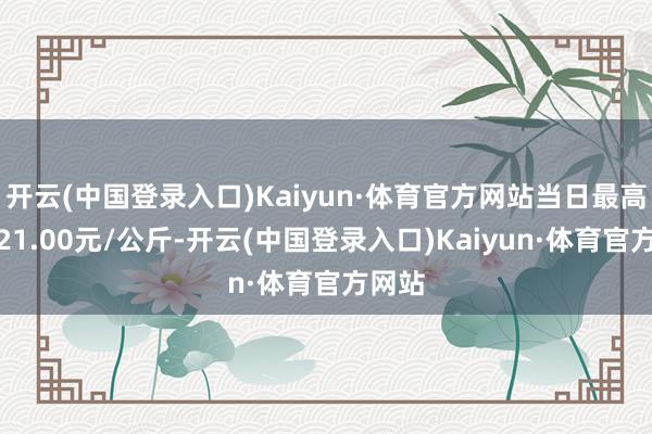 开云(中国登录入口)Kaiyun·体育官方网站当日最高报价21.00元/公斤-开云(中国登录入口)Kaiyun·体育官方网站