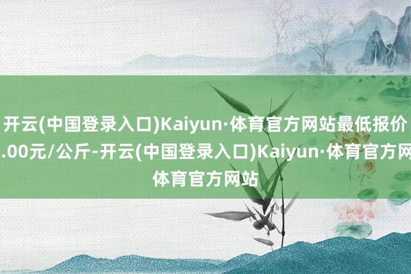 开云(中国登录入口)Kaiyun·体育官方网站最低报价22.00元/公斤-开云(中国登录入口)Kaiyun·体育官方网站