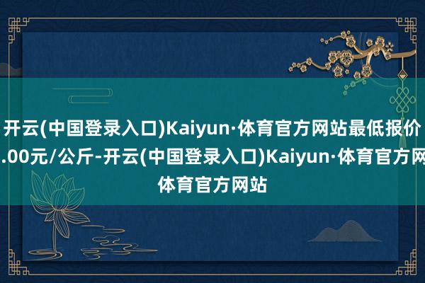 开云(中国登录入口)Kaiyun·体育官方网站最低报价25.00元/公斤-开云(中国登录入口)Kaiyun·体育官方网站