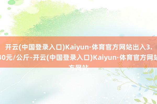 开云(中国登录入口)Kaiyun·体育官方网站出入3.40元/公斤-开云(中国登录入口)Kaiyun·体育官方网站