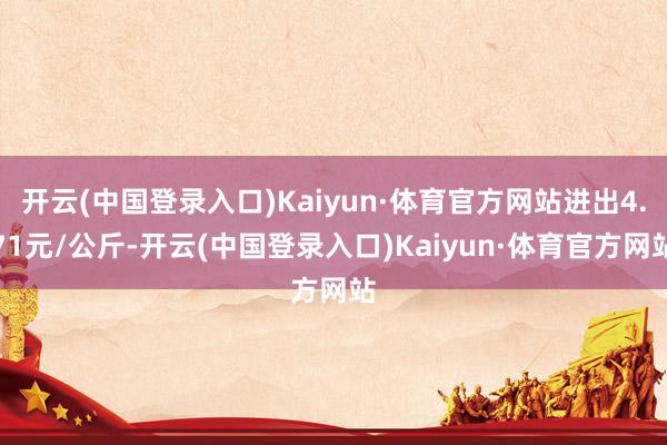 开云(中国登录入口)Kaiyun·体育官方网站进出4.71元/公斤-开云(中国登录入口)Kaiyun·体育官方网站