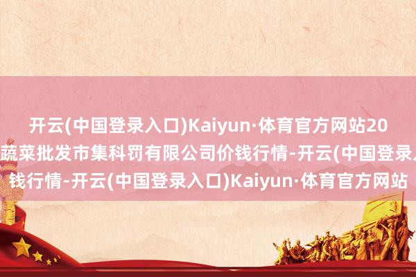 开云(中国登录入口)Kaiyun·体育官方网站2024年4月25日海南凤翔蔬菜批发市集科罚有限公司价钱行情-开云(中国登录入口)Kaiyun·体育官方网站