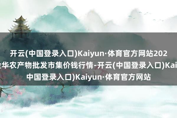 开云(中国登录入口)Kaiyun·体育官方网站2024年4月25日浙江金华农产物批发市集价钱行情-开云(中国登录入口)Kaiyun·体育官方网站