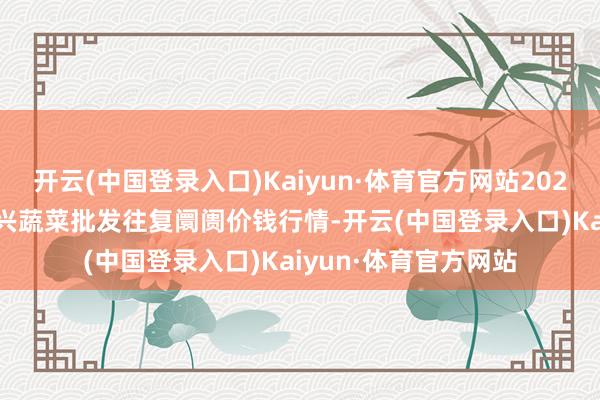 开云(中国登录入口)Kaiyun·体育官方网站2024年4月25日浙江嘉兴蔬菜批发往复阛阓价钱行情-开云(中国登录入口)Kaiyun·体育官方网站