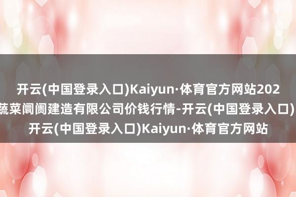 开云(中国登录入口)Kaiyun·体育官方网站2024年4月25日浙江良渚蔬菜阛阓建造有限公司价钱行情-开云(中国登录入口)Kaiyun·体育官方网站