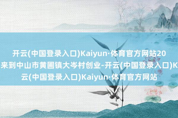 开云(中国登录入口)Kaiyun·体育官方网站2000年和家东谈主一同来到中山市黄圃镇大岑村创业-开云(中国登录入口)Kaiyun·体育官方网站