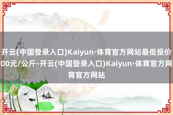 开云(中国登录入口)Kaiyun·体育官方网站最低报价8.00元/公斤-开云(中国登录入口)Kaiyun·体育官方网站