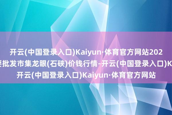 开云(中国登录入口)Kaiyun·体育官方网站2024年4月29日宇宙主要批发市集龙眼(石硖)价钱行情-开云(中国登录入口)Kaiyun·体育官方网站