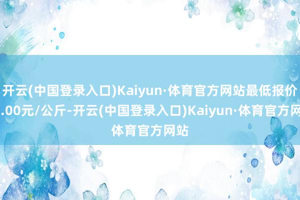 开云(中国登录入口)Kaiyun·体育官方网站最低报价13.00元/公斤-开云(中国登录入口)Kaiyun·体育官方网站