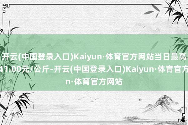 开云(中国登录入口)Kaiyun·体育官方网站当日最高报价41.00元/公斤-开云(中国登录入口)Kaiyun·体育官方网站