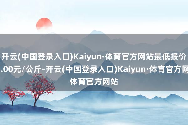 开云(中国登录入口)Kaiyun·体育官方网站最低报价16.00元/公斤-开云(中国登录入口)Kaiyun·体育官方网站