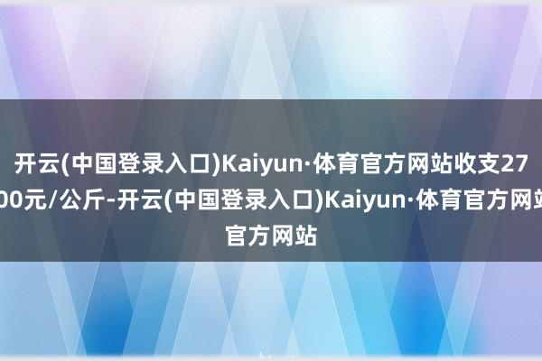 开云(中国登录入口)Kaiyun·体育官方网站收支27.00元/公斤-开云(中国登录入口)Kaiyun·体育官方网站