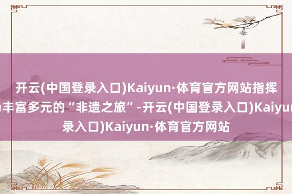 开云(中国登录入口)Kaiyun·体育官方网站指挥不雅众开启一场丰富多元的“非遗之旅”-开云(中国登录入口)Kaiyun·体育官方网站