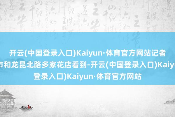 开云(中国登录入口)Kaiyun·体育官方网站记者在海口的大型超市和龙昆北路多家花店看到-开云(中国登录入口)Kaiyun·体育官方网站