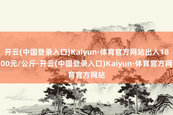 开云(中国登录入口)Kaiyun·体育官方网站出入180.00元/公斤-开云(中国登录入口)Kaiyun·体育官方网站