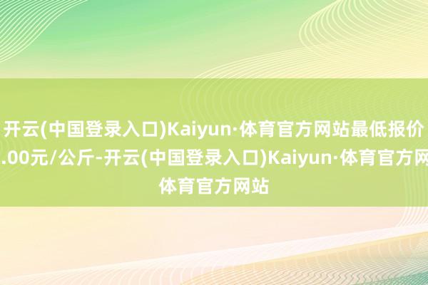 开云(中国登录入口)Kaiyun·体育官方网站最低报价10.00元/公斤-开云(中国登录入口)Kaiyun·体育官方网站