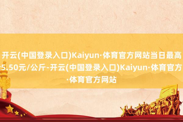 开云(中国登录入口)Kaiyun·体育官方网站当日最高报价5.50元/公斤-开云(中国登录入口)Kaiyun·体育官方网站