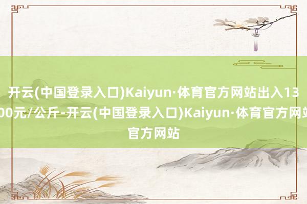 开云(中国登录入口)Kaiyun·体育官方网站出入13.00元/公斤-开云(中国登录入口)Kaiyun·体育官方网站