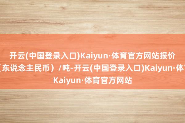 开云(中国登录入口)Kaiyun·体育官方网站报价单元为元（东说念主民币）/吨-开云(中国登录入口)Kaiyun·体育官方网站