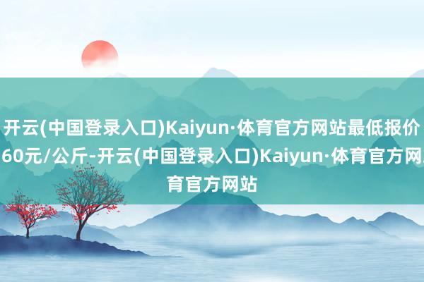 开云(中国登录入口)Kaiyun·体育官方网站最低报价0.60元/公斤-开云(中国登录入口)Kaiyun·体育官方网站