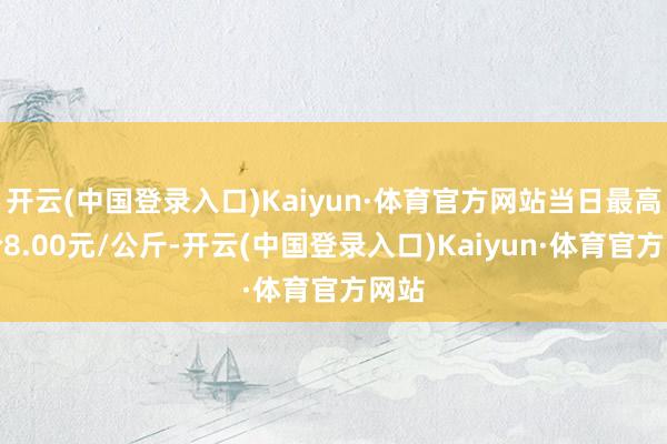 开云(中国登录入口)Kaiyun·体育官方网站当日最高报价8.00元/公斤-开云(中国登录入口)Kaiyun·体育官方网站