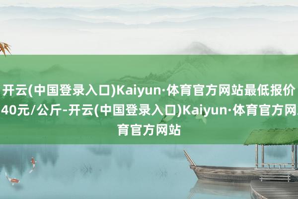 开云(中国登录入口)Kaiyun·体育官方网站最低报价1.40元/公斤-开云(中国登录入口)Kaiyun·体育官方网站