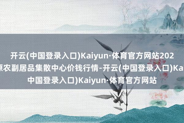 开云(中国登录入口)Kaiyun·体育官方网站2024年6月8日青藏高原农副居品集散中心价钱行情-开云(中国登录入口)Kaiyun·体育官方网站