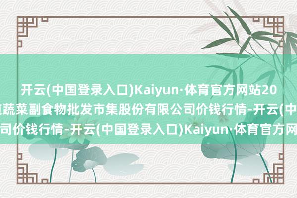 开云(中国登录入口)Kaiyun·体育官方网站2024年6月8日青岛抚顺道蔬菜副食物批发市集股份有限公司价钱行情-开云(中国登录入口)Kaiyun·体育官方网站