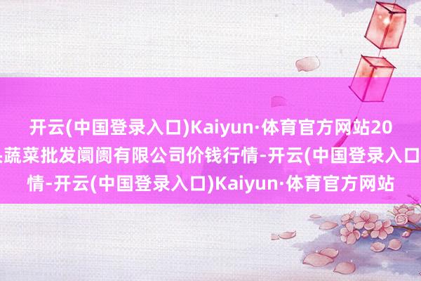 开云(中国登录入口)Kaiyun·体育官方网站2024年6月8日青岛东庄头蔬菜批发阛阓有限公司价钱行情-开云(中国登录入口)Kaiyun·体育官方网站