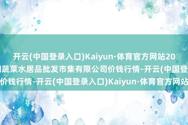 开云(中国登录入口)Kaiyun·体育官方网站2024年6月8日青岛市城阳蔬菜水居品批发市集有限公司价钱行情-开云(中国登录入口)Kaiyun·体育官方网站