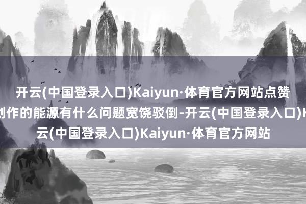 开云(中国登录入口)Kaiyun·体育官方网站点赞关爱即是接济即是我创作的能源有什么问题宽饶驳倒-开云(中国登录入口)Kaiyun·体育官方网站