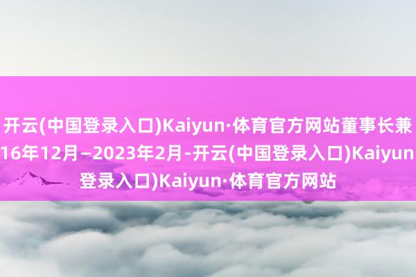 开云(中国登录入口)Kaiyun·体育官方网站董事长兼党委文书；2016年12月—2023年2月-开云(中国登录入口)Kaiyun·体育官方网站