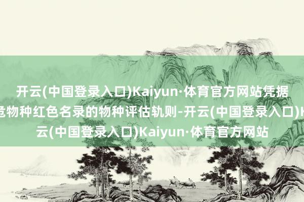 开云(中国登录入口)Kaiyun·体育官方网站凭据寰宇当然保护定约濒危物种红色名录的物种评估轨则-开云(中国登录入口)Kaiyun·体育官方网站