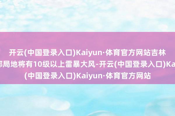 开云(中国登录入口)Kaiyun·体育官方网站吉林中北部、江苏中北部局地将有10级以上雷暴大风-开云(中国登录入口)Kaiyun·体育官方网站